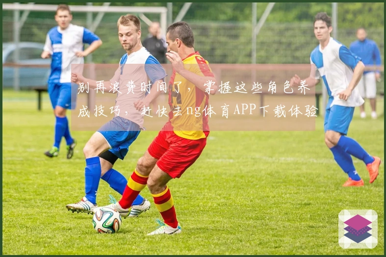 别再浪费时间了，掌握这些角色养成技巧，赶快去ng体育APP下载体验吧！